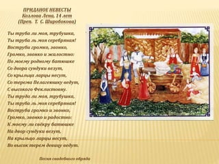 ПРИДАНОЕ НЕВЕСТЫ
Козлова Лена, 14 лет
(Преп. Т. С. Широбокова)
Ты труба ли моя, трубушка,
Ты труба ль моя серебряная!
Воструби громко, звонко,
Громко, звонко и жалостно:
По моему родному батюшке
Со двора сундуки везут,
Со крыльца ларцы несут,
Со терема Пелагеюшку ведут,
С высокого Феклистовну.
Ты труда ли моя, трубушка,
Ты труба ль моя серебряная!
Воструби громко и звонко,
Громко, звонко и радостно:
К моему ли свёкру батюшке
На двор сундуки везут,
На крыльцо ларцы несут,
Во высок терем девицу ведут.
Песня свадебного обряда
 
