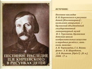 ИСТОЧНИК:
Песенное наследие
П. В. Киреевского в рисунках
детей [Изоматериал] :
комплект открыток /
Орловский объединённый
государственный
литературный музей
И. С. Тургенева, Орловская
детская школа
изобразительных искусств
и народных ремёсел ; авт.-
сост. текста :
А. Н. Чернышёва, Г. А. Яхина;
фото : А. В. Широбоков,
Д. В. Якушкин. [Орёл?] : [б. и.],
2008. 17 л.
 