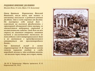 РОДОВОЕ ИМЕНИЕ ДОЛБИНО
Жиляев Вова, 14 лет. (Преп. Г. Б. Залыгина)
Отец братьев Киреевских, Василий
Иванович, после того, как вышел в
отставку, поселился в родовом имении
Долбине, что в семи верстах от Белёва.
Он выстроил себе новый дом –
огромный, на высоком фундаменте, с
мраморной облицовкой стен внутри, со
множеством надворных строений и
великолепными садами. Свой дом он вёл
строго по заветам старины: занятия
химией и англоманство нисколько не
поколебали в нём патриархального духа
и не заставили с пренебрежением
отвернуться от простонародного
быта...
Так духовный склад и самое
мировоззрение П. В. Киреевского всеми
своими корнями уходят в глубь
народной жизни и, что особенно важно,
- не только через отца, но и через мать.
По М. О. Гершензону. Образы прошлого. П. В.
Киреевский. М., 1912.
 
