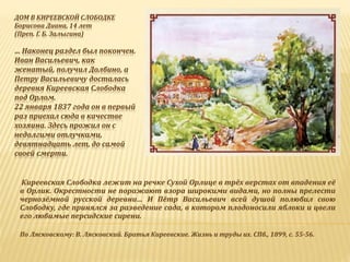 ДОМ В КИРЕЕВСКОЙ СЛОБОДКЕ
Борисова Диана, 14 лет
(Преп. Г. Б. Залыгина)
… Наконец раздел был покончен.
Иван Васильевич, как
женатый, получил Долбино, а
Петру Васильевичу досталась
деревня Киреевская Слободка
под Орлом.
22 января 1837 года он в первый
раз приехал сюда в качестве
хозяина. Здесь прожил он с
недолгими отлучками,
девятнадцать лет, до самой
своей смерти.
Киреевская Слободка лежит на речке Сухой Орлице в трёх верстах от впадения её
в Орлик. Окрестности не поражают взора широкими видами, но полны прелести
чернозёмной русской деревни… И Пётр Васильевич всей душой полюбил свою
Слободку, где принялся за разведение сада, в котором плодоносили яблоки и цвели
его любимые персидские сирени.
По Лясковскому: В. Лясковский. Братья Киреевские. Жизнь и труды их. СПб., 1899, с. 55-56.
 