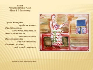 ПРЯХА
Уточкина Рита, 9 лет
(Преп. Г. Б. Залыгина)
Пряди, моя пряха,
пряди, не ленися!
Я рада бы пряла,
да на меня лень напала.
Меня в гости звали,
приезжали трое
На вороных конях,
в белых балахонах,
Шапочка с углами,
мой милой с кудрями.
Песня пелась на посиделках
 