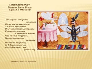 СВАТОВСТВО КОМАРА
Новикова Алина, 10 лет
(Преп. В. В. Юдилевич)
Как задумал комарочек
жениться
Как на той ли мухе-горюхе.
Уж та ли муха-горюха
Не умеет ни ткать, ни прясть,
Ни ткать, ни прясть
и початочки мотать.
Что с той ли со кручины
Ударился комарочек
во лесочек,
Из лесочка на дубочек,
Со дубочка на пенёчек;
Он о дубочек убил свою
буйну голову.
Обрядовая песня-скоморошина
 
