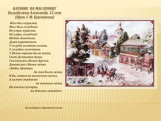 КАТАНИЕ НА МАСЛЕНИЦУ
Колыбелкин Александр, 13 лет
(Преп. Г. М. Бурмакова)
Жил-был курилка,
Жил-был голубчик.
Не умри, курилка,
Не умри, голубчик!
Шейка тоненька,
Душа коротенька.
У голубя золотая голова,
У голубки золочёная.
У Якова хороша была жена,
Свет Домнушка душа.
Съезжались Якова друзья,
Дивовались Якова жене:
«Кабы, братцы,
да моя была жена,
Я бы летом во колясочке возил,
А зимою студяною
во писаных санях,
На ямских кучерах,
на донских лошадях».
Календарно-обрядовая песня
 