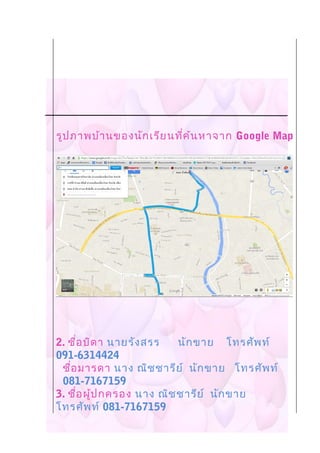 รูปภาพบ้านของนักเรียนที่ค้นหาจาก Google Map
2. ชื่อบิดา นายรังสรร นักขาย โทรศัพท์
091-6314424
ชื่อมารดา นาง ณิชชารีย์ นักขาย โทรศัพท์
081-7167159
3. ชื่อผู้ปกครอง นาง ณิชชารีย์ นักขาย
โทรศัพท์ 081-7167159
 