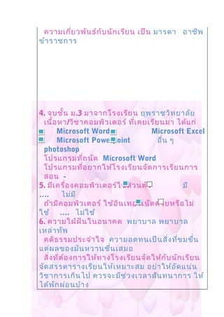 ความเกี่ยวพันธ์กับนักเรียน เป็น มารดา อาชีพ
ข้าราชการ
4. จบชั้น ม.3 มาจากโรงเรียน ยุพราชวิทยาลัย
เนื้อหา/วิชาคอมพิวเตอร์ ที่เคยเรียนมา ได้แก่
Microsoft Word Microsoft Excel
Microsoft Powerpoint อื่น ๆ
photoshop
โปรแกรมที่ถนัด Microsoft Word
โปรแกรมที่อยากให้โรงเรียนจัดการเรียนการ
สอน -
5. มีเครื่องคอมพิวเตอร์ใช้ส่วนตัว มี
…. ไม่มี
ถ้ามีคอมพิวเตอร์ ใช้อินเทอร์เน็ตด้วยหรือไม่
ใช้ …. ไม่ใช้
6. ความใฝ่ฝันในอนาคต พยาบาล พยาบาล
เหล่าทัพ
คติธรรมประจำาใจ ความอดทนเป็นสิ่งที่ขมขื่น
แต่ผลของมันหวานชื่นเสมอ
สิ่งที่ต้องการให้ทางโรงเรียนจัดให้กับนักเรียน
จัดสรรตารางเรียนให้เหมาะสม อย่าให้อัดแน่น
วิชาการเกินไป ควรจะมีช่วงเวลาสันทนาการ ให้
ได้พักผ่อนบ้าง
 