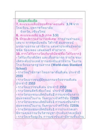 ข้อมูลเพิ่มเติม
7. คะแนนเฉลี่ยมัธยมศึกษาตอนต้น 3.74 จาก
โรงเรียน. ยุพราชวิทยาลัย
จังหวัด. เชียงใหม่
8. คะแนนเฉลี่ย ม.5 เกรด 3.51
9. ทักษะ/ความสามารถพิเศษ การอ่านทำานอง
เสนาะ การพูดฉับพลัน โต้วาที สุนทรพจน์
บรรยายธรรม เล่านิทาน แต่งคำาประพันธ์หลาย
ชนิด ร้องเพลง เล่นดนตรี ทำาอาหาร
10. การได้รับรางวัลเกียรติบัตร(ชื่อ-ได้รับจาก)
- ได้รับเกียรติบัตร และเสื้อสามารถ รางวัล ชนะ
เลิศระดับประเทศ การแข่งขันเล่านิทาน ในงาน
โรงเรียนมาตรฐานสากล (World-class Standard
School)
- รางวัลผู้ใช้ภาษาไทยภาษาถิ่นดีเด่น ประจำาปี
2555
- รางวัลเยาวชนผู้มีคุณธรรมจริยธรรมดีเด่น
ประจำาปี 2553
- รางวัลเยาวชนดีเด่น ประจำาปี 2552
- รางวัลคนดีศรีเชียงใหม่ ประจำาปี 2556
- รางวัลรองชนะเลิศอันดับ2 การแข่งขันกล่าว
สุนทรพจน์ในงาน วันครูบาเจ้าศรีวิชัย ปี2555
- รางวัลรองชนะเลิศอันดับ1 การแข่งขันกล่าว
สุนทรพจน์ในงาน วันครูบาเจ้าศรีวิชัย ปี2556
- รางวัลรองชนะเลิศอันดับ1 การประกวดเล่า
นิทานคุณธรรมวันวิสาขบูชา (ระดับภาคเหนือ)
- รางวัลเหรียญเงิน การแข่งขันเล่านิทานพื้นบ้าน
 