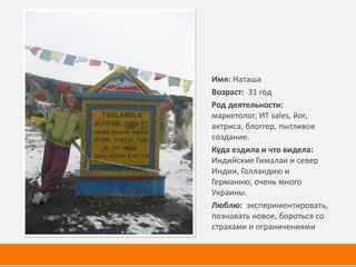 Имя: Наташа
Возраст: 31 год
Род деятельности:
маркетолог, ИТ sales, йог,
актриса, блоггер, пытливое
создание.
Куда ездила и что видела:
Индийские Гималаи и север
Индии, Голландию и
Германию, очень много
Украины.
Люблю: экспериментировать,
познавать новое, бороться со
страхами и ограничениями
 