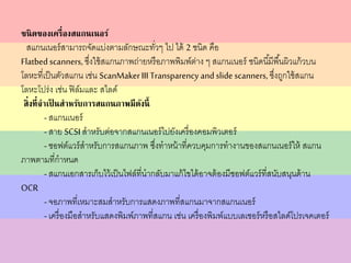 ชนิดของเครื่องสแกนเนอร์
สแกนเนอร์สามารถจัดแบ่งตามลักษณะทั่วๆ ไป ได้ 2 ชนิด คือ
Flatbed scanners, ซึ่งใช้สแกนภาพถ่ายหรือภาพพิมพ์ต่าง ๆ สแกนเนอร์ ชนิดนี้มีพื้นผิวแก้วบน
โลหะที่เป็นตัวสแกน เช่น ScanMakerIII Transparency and slide scanners, ซึ่งถูกใช้สแกน
โลหะโปร่ง เช่น ฟิล์มและ สไลด์
สิ่งที่จาเป็ นสาหรับการสแกนภาพมีดังนี้
- สแกนเนอร์
- สาย SCSI สาหรับต่อจากสแกนเนอร์ไปยังเครื่องคอมพิวเตอร์
- ซอฟต์แวร์สาหรับการสแกนภาพ ซึ่งทาหน้าที่ควบคุมการทางานของสแกนเนอร์ให้ สแกน
ภาพตามที่กาหนด
- สแกนเอกสารเก็บไว้เป็นไฟล์ที่นากลับมาแก้ไขได้อาจต้องมีซอฟต์แวร์ที่สนับสนุนด้าน
OCR
- จอภาพที่เหมาะสมสาหรับการแสดงภาพที่สแกนมาจากสแกนเนอร์
- เครื่องมือสาหรับแสดงพิมพ์ภาพที่สแกน เช่น เครื่องพิมพ์แบบเลเซอร์หรือสไลด์โปรเจคเตอร์
 