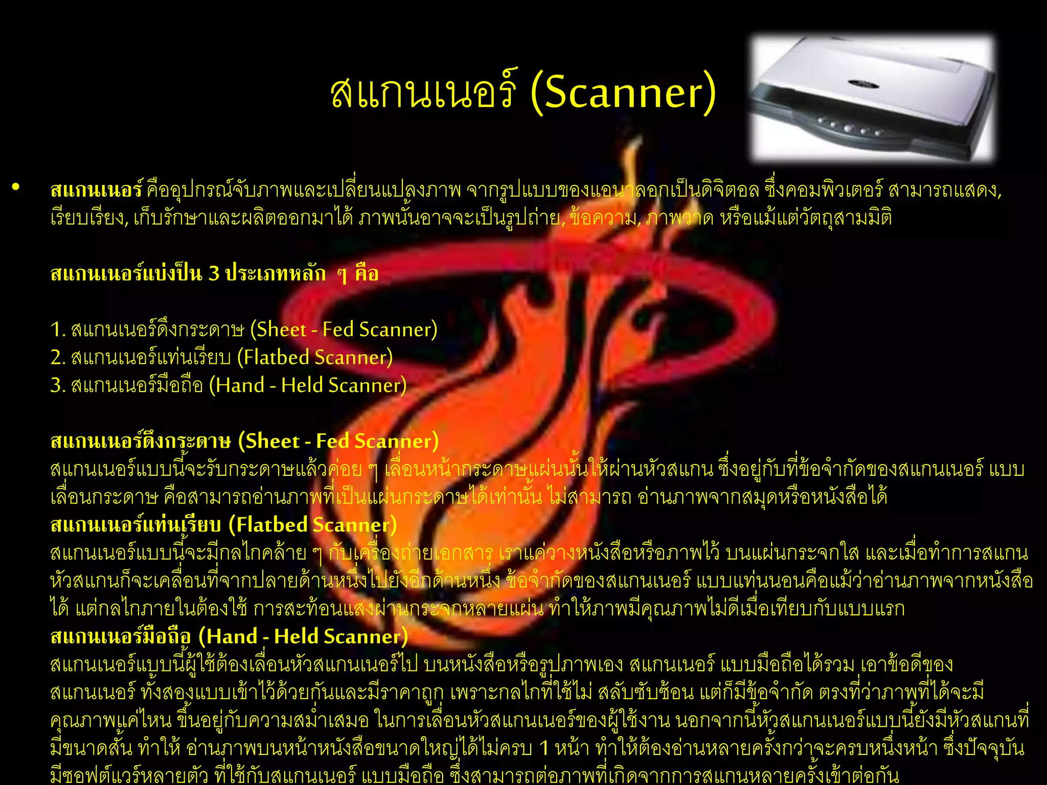 สแกนเนอร์ (Scanner)
• สแกนเนอร์คืออุปกรณ์จับภาพและเปลี่ยนแปลงภาพ จากรูปแบบของแอนาลอกเป็นดิจิตอล ซึ่งคอมพิวเตอร์ สามารถแสดง,
เรียบเรียง,เก็บรักษาและผลิตออกมาได้ ภาพนั้นอาจจะเป็นรูปถ่าย,ข้อความ,ภาพวาด หรือแม้แต่วัตถุสามมิติ
สแกนเนอร์แบ่งป็ น 3 ประเภทหลัก ๆ คือ
1.สแกนเนอร์ดึงกระดาษ (Sheet -Fed Scanner)
2.สแกนเนอร์แท่นเรียบ (Flatbed Scanner)
3.สแกนเนอร์มือถือ (Hand - Held Scanner)
สแกนเนอร์ดึงกระดาษ (Sheet- Fed Scanner)
สแกนเนอร์แบบนี้จะรับกระดาษแล้วค่อย ๆ เลื่อนหน้ากระดาษแผ่นนั้นให้ผ่านหัวสแกน ซึ่งอยู่กับที่ข้อจากัดของสแกนเนอร์ แบบ
เลื่อนกระดาษ คือสามารถอ่านภาพที่เป็นแผ่นกระดาษได้เท่านั้น ไม่สามารถ อ่านภาพจากสมุดหรือหนังสือได้
สแกนเนอร์แท่นเรียบ (Flatbed Scanner)
สแกนเนอร์แบบนี้จะมีกลไกคล้าย ๆ กับเครื่องถ่ายเอกสาร เราแค่วางหนังสือหรือภาพไว้ บนแผ่นกระจกใส และเมื่อทาการสแกน
หัวสแกนก็จะเคลื่อนที่จากปลายด้านหนึ่งไปยังอีกด้านหนึ่ง ข้อจากัดของสแกนเนอร์ แบบแท่นนอนคือแม้ว่าอ่านภาพจากหนังสือ
ได้ แต่กลไกภายในต้องใช้ การสะท้อนแสงผ่านกระจกหลายแผ่น ทาให้ภาพมีคุณภาพไม่ดีเมื่อเทียบกับแบบแรก
สแกนเนอร์มือถือ (Hand -Held Scanner)
สแกนเนอร์แบบนี้ผู้ใช้ต้องเลื่อนหัวสแกนเนอร์ไป บนหนังสือหรือรูปภาพเอง สแกนเนอร์ แบบมือถือได้รวม เอาข้อดีของ
สแกนเนอร์ ทั้งสองแบบเข้าไว้ด้วยกันและมีราคาถูก เพราะกลไกที่ใช้ไม่ สลับซับซ้อน แต่ก็มีข้อจากัด ตรงที่ว่าภาพที่ได้จะมี
คุณภาพแค่ไหน ขึ้นอยู่กับความสม่าเสมอ ในการเลื่อนหัวสแกนเนอร์ของผู้ใช้งาน นอกจากนี้หัวสแกนเนอร์แบบนี้ยังมีหัวสแกนที่
มีขนาดสั้น ทาให้ อ่านภาพบนหน้าหนังสือขนาดใหญ่ได้ไม่ครบ 1 หน้า ทาให้ต้องอ่านหลายครั้งกว่าจะครบหนึ่งหน้า ซึ่งปัจจุบัน
มีซอฟต์แวร์หลายตัว ที่ใช้กับสแกนเนอร์ แบบมือถือ ซึ่งสามารถต่อภาพที่เกิดจากการสแกนหลายครั้งเข้าต่อกัน
 