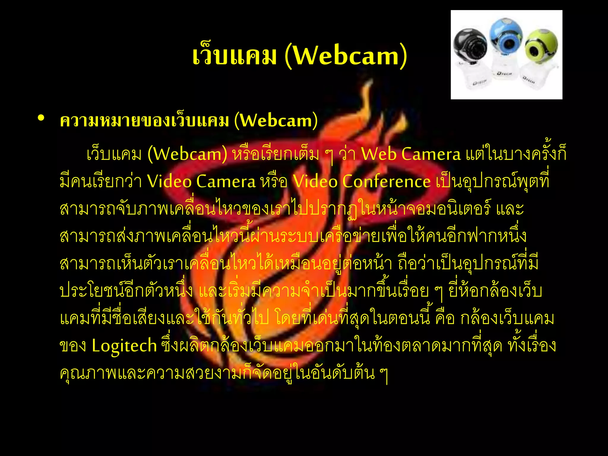 เว็บแคม(Webcam)
• ความหมายของเว็บแคม(Webcam)
เว็บแคม (Webcam)หรือเรียกเต็ม ๆ ว่า WebCameraแต่ในบางครั้งก็
มีคนเรียกว่า VideoCameraหรือ VideoConferenceเป็นอุปกรณ์พุตที่
สามารถจับภาพเคลื่อนไหวของเราไปปรากฏในหน้าจอมอนิเตอร์ และ
สามารถส่งภาพเคลื่อนไหวนี้ผ่านระบบเครือข่ายเพื่อให้คนอีกฟากหนึ่ง
สามารถเห็นตัวเราเคลื่อนไหวได้เหมือนอยู่ต่อหน้า ถือว่าเป็นอุปกรณ์ที่มี
ประโยชน์อีกตัวหนึ่ง และเริ่มมีความจาเป็นมากขึ้นเรื่อย ๆ ยี่ห้อกล้องเว็บ
แคมที่มีชื่อเสียงและใช้กันทั่วไป โดยที่เด่นที่สุดในตอนนี้คือ กล้องเว็บแคม
ของ Logitechซึ่งผลิตกล้องเว็บแคมออกมาในท้องตลาดมากที่สุด ทั้งเรื่อง
คุณภาพและความสวยงามก็จัดอยู่ในอันดับต้น ๆ
 