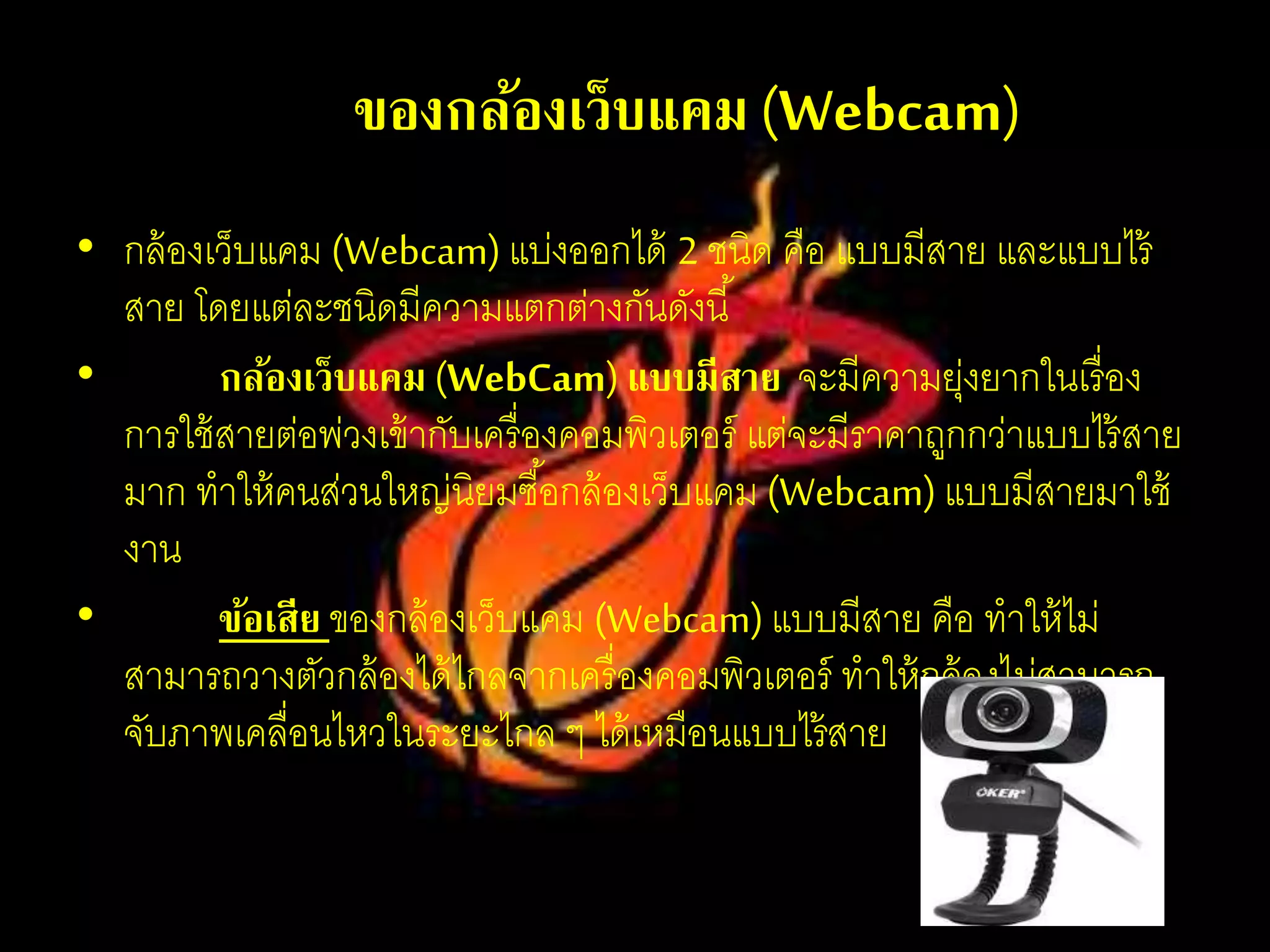 ชนิดของกล้องเว็บแคม(Webcam)
• กล้องเว็บแคม (Webcam)แบ่งออกได้ 2 ชนิด คือ แบบมีสาย และแบบไร้
สาย โดยแต่ละชนิดมีความแตกต่างกันดังนี้
• กล้องเว็บแคม (WebCam) แบบมีสาย จะมีความยุ่งยากในเรื่อง
การใช้สายต่อพ่วงเข้ากับเครื่องคอมพิวเตอร์ แต่จะมีราคาถูกกว่าแบบไร้สาย
มาก ทาให้คนส่วนใหญ่นิยมซื้อกล้องเว็บแคม (Webcam)แบบมีสายมาใช้
งาน
• ข้อเสีย ของกล้องเว็บแคม (Webcam)แบบมีสาย คือ ทาให้ไม่
สามารถวางตัวกล้องได้ไกลจากเครื่องคอมพิวเตอร์ ทาให้กล้องไม่สามารถ
จับภาพเคลื่อนไหวในระยะไกล ๆ ได้เหมือนแบบไร้สาย
 