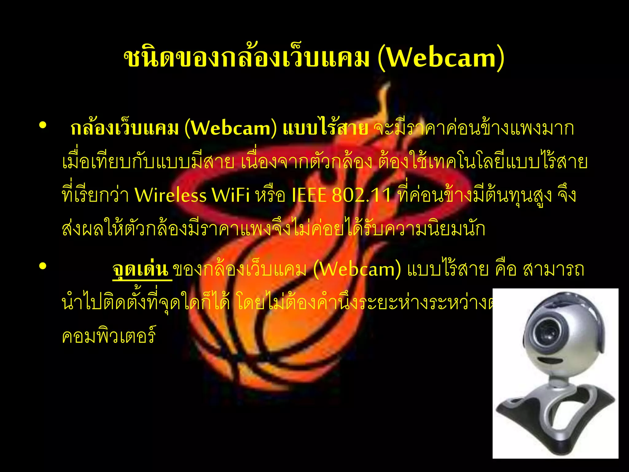 ชนิดของกล้องเว็บแคม(Webcam)
• กล้องเว็บแคม (Webcam) แบบไร้สายจะมีราคาค่อนข้างแพงมาก
เมื่อเทียบกับแบบมีสาย เนื่องจากตัวกล้อง ต้องใช้เทคโนโลยีแบบไร้สาย
ที่เรียกว่า Wireless WiFi หรือ IEEE 802.11 ที่ค่อนข้างมีต้นทุนสูง จึง
ส่งผลให้ตัวกล้องมีราคาแพงจึงไม่ค่อยได้รับความนิยมนัก
• จุดเด่น ของกล้องเว็บแคม (Webcam) แบบไร้สาย คือ สามารถ
นาไปติดตั้งที่จุดใดก็ได้ โดยไม่ต้องคานึงระยะห่างระหว่างตัวกล้องกับ
คอมพิวเตอร์
 
