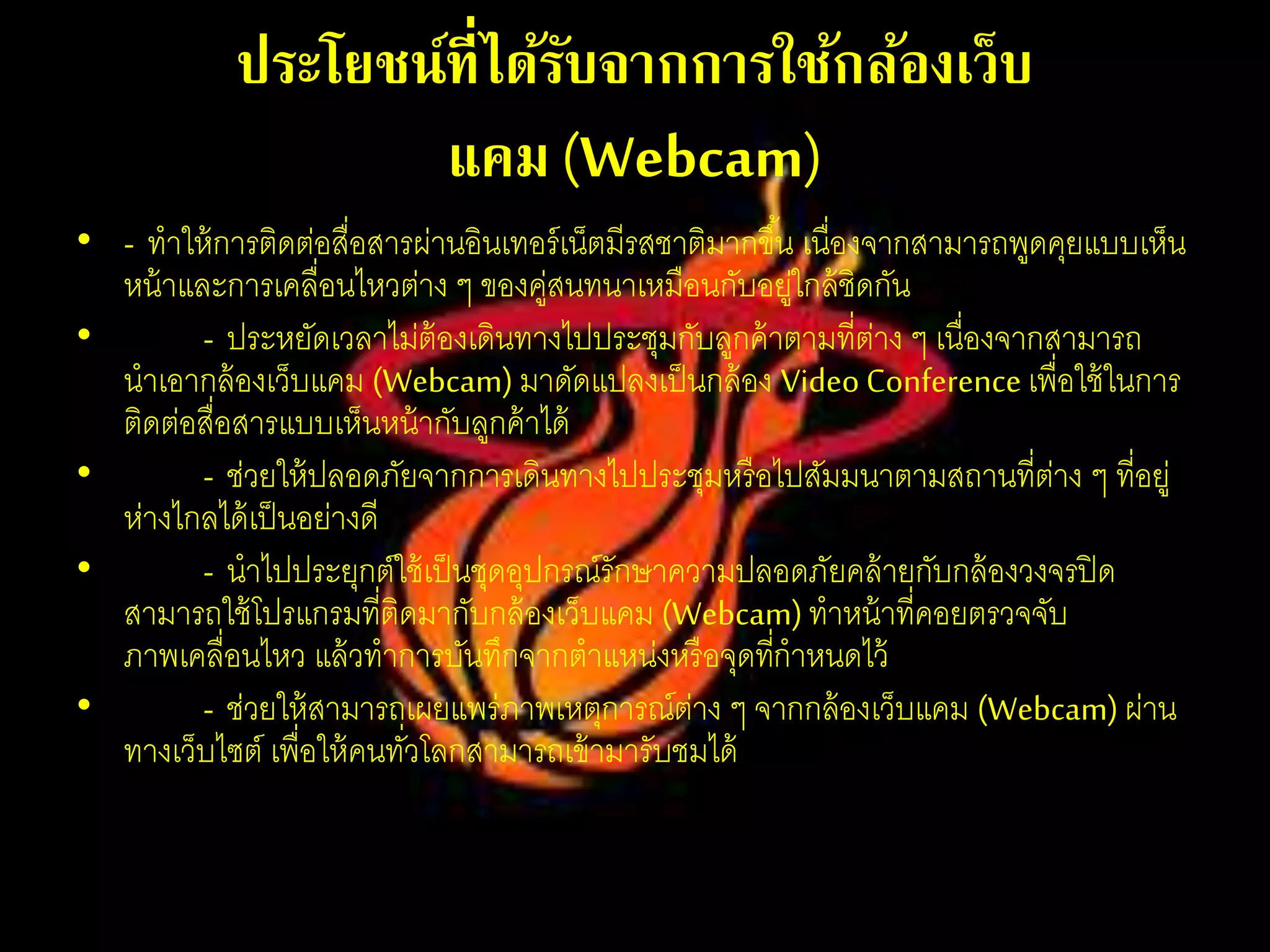 ประโยชน์ที่ได้รับจากการใช้กล้องเว็บ
แคม(Webcam)
• - ทาให้การติดต่อสื่อสารผ่านอินเทอร์เน็ตมีรสชาติมากขึ้น เนื่องจากสามารถพูดคุยแบบเห็น
หน้าและการเคลื่อนไหวต่าง ๆ ของคู่สนทนาเหมือนกับอยู่ใกล้ชิดกัน
• - ประหยัดเวลาไม่ต้องเดินทางไปประชุมกับลูกค้าตามที่ต่าง ๆ เนื่องจากสามารถ
นาเอากล้องเว็บแคม (Webcam) มาดัดแปลงเป็นกล้อง Video Conference เพื่อใช้ในการ
ติดต่อสื่อสารแบบเห็นหน้ากับลูกค้าได้
• - ช่วยให้ปลอดภัยจากการเดินทางไปประชุมหรือไปสัมมนาตามสถานที่ต่าง ๆ ที่อยู่
ห่างไกลได้เป็นอย่างดี
• - นาไปประยุกต์ใช้เป็นชุดอุปกรณ์รักษาความปลอดภัยคล้ายกับกล้องวงจรปิด
สามารถใช้โปรแกรมที่ติดมากับกล้องเว็บแคม (Webcam)ทาหน้าที่คอยตรวจจับ
ภาพเคลื่อนไหว แล้วทาการบันทึกจากตาแหน่งหรือจุดที่กาหนดไว้
• - ช่วยให้สามารถเผยแพร่ภาพเหตุการณ์ต่าง ๆ จากกล้องเว็บแคม (Webcam) ผ่าน
ทางเว็บไซต์ เพื่อให้คนทั่วโลกสามารถเข้ามารับชมได้
 