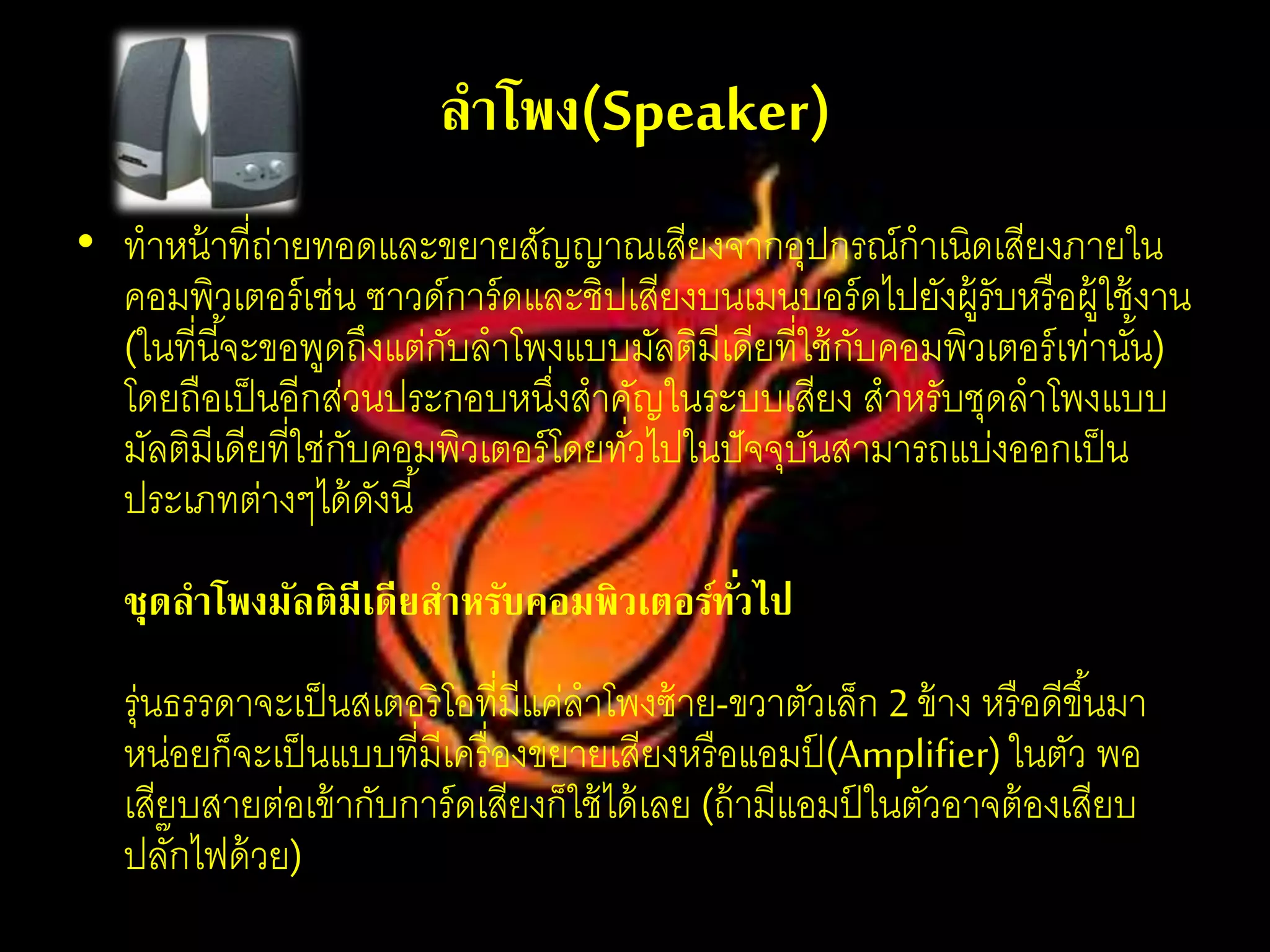 ลาโพง(Speaker)
• ทาหน้าที่ถ่ายทอดและขยายสัญญาณเสียงจากอุปกรณ์กาเนิดเสียงภายใน
คอมพิวเตอร์เช่น ซาวด์การ์ดและชิปเสียงบนเมนบอร์ดไปยังผู้รับหรือผู้ใช้งาน
(ในที่นี้จะขอพูดถึงแต่กับลาโพงแบบมัลติมีเดียที่ใช้กับคอมพิวเตอร์เท่านั้น)
โดยถือเป็นอีกส่วนประกอบหนึ่งสาคัญในระบบเสียง สาหรับชุดลาโพงแบบ
มัลติมีเดียที่ใช่กับคอมพิวเตอร์โดยทั่วไปในปัจจุบันสามารถแบ่งออกเป็น
ประเภทต่างๆได้ดังนี้
ชุดลาโพงมัลติมีเดียสาหรับคอมพิวเตอร์ทั่วไป
รุ่นธรรดาจะเป็นสเตอริโอที่มีแค่ลาโพงซ้าย-ขวาตัวเล็ก 2 ข้าง หรือดีขึ้นมา
หน่อยก็จะเป็นแบบที่มีเครื่องขยายเสียงหรือแอมป์ (Amplifier)ในตัว พอ
เสียบสายต่อเข้ากับการ์ดเสียงก็ใช้ได้เลย (ถ้ามีแอมป์ ในตัวอาจต้องเสียบ
ปลั๊กไฟด้วย)
 
