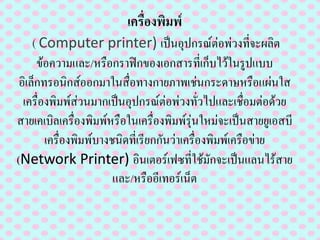 ๶ครื่องพิมพ์
(Computer printer) เป็นอุปกรณ์ต่อพ่วงที่จะผลิต
ข้อความและ/หรือกราฟิกของเอกสารที่เก็บไว้ในรูปแบบ
อิเล็กทรอนิกส์ออกมาในสื่อทางกายภาพเช่นกระดาษหรือแผ่นใส
๶ครื่องพิมพ์ส่วนมากเป็นอุปกรณ์ต่อพ่วงทั่วไปและเชื่อมต่อด้วย
สายเคเบิล๶ครื่องพิมพ์หรือใน๶ครื่องพิมพ์รุ่นใหม่จะเป็นสายยูเอสบี
๶ครื่องพิมพ์บางชนิดที่เรียกกันว่า๶ครื่องพิมพ์เครือข่าย
(Network Printer) อินเตอร์เฟซที่ใช้มักจะเป็นแลนไร้สาย
และ/หรืออีเทอร์เน็ต
 