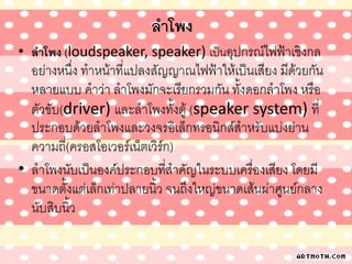 ลาโพง
• ลาโพง (loudspeaker, speaker) เป็นอุปกรณ์ไฟฟ้าเชิงกล
อย่างหนึ่ง ทาหน้าที่แปลงสัญญาณไฟฟ้าให้เป็นเสียง มีด้วยกัน
หลายแบบ คาว่า ลาโพงมักจะเรียกรวมกัน ทั้งดอกลาโพง หรือ
ตัวขับ(driver) และลาโพงทั้งตู้ (speaker system) ที่
ประกอบด้วยลาโพงและวงจรอิเล็กทรอนิกส์สาหรับแบ่งย่าน
ความถี่(ครอสโอเวอร์เน็ตเวิร์ก)
• ลาโพงนับเป็นองค์ประกอบที่สาคัญในระบบเครื่องเสียง โดยมี
ขนาดตั้งแต่เล็กเท่าปลายนิ้ว จนถึงใหญ่ขนาดเส้นผ่าศูนย์กลาง
นับสิบนิ้ว
 