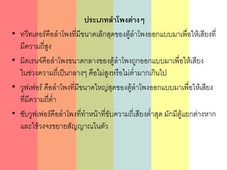 ประเภทลาโพงต่างๆ
• ทวีทเตอร์คือลาโพงที่มีขนาดเล็กสุดของตู้ลาโพงออกแบบมาเพื่อให้เสียงที่
มีความถี่สูง
• มิดเรนจ์คือลาโพงขนาดกลางของตู้ลาโพงถูกออกแบบมาเพื่อให้เสียง
ในช่วงความถี่เป็นกลางๆ คือไม่สูงหรือไม่ต่ามากเกินไป
• วูฟเฟอร์ คือลาโพงที่มีขนาดใหญ่สุดของตู้ลาโพงออกแบบมาเพื่อให้เสียง
ที่มีความถี่ต่า
• ซับวูฟเฟอร์คือลาโพงที่ทาหน้าที่ขับความถี่เสียงต่าสุด มักมีตู้แยกต่างหาก
และใช้วงจรขยายสัญญาณในตัว
 