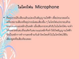 ไมโครโฟน Microphone
• คืออุปกรณ์รับเสียงแล้วแปลงเป็นสัญญาณไฟฟ้า เพื่อประมวลผลใน
เครื่องขยายเสียงหรืออุปกรณ์ผสมเสียงอื่น ๆ ไมโครโฟนประกอบด้วย
ขดลวดและแม่เหล็กเป็นหลัก เมื่อเสียงกระทบตัวรับในไมโครโฟน จะทา
ให้ขดลวดสั่นสะเทือนตัดกับสนามแม่เหล็กจึงทาให้เกิดสัญญาณไฟฟ้า
ซึ่งเป็นหลักการทางานตรงข้ามกับลาโพงโดยทั่วไปไมโครโฟนใช้รับ
เสียงพูดหรือเสียงร้องเพลง
 