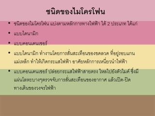 ชนิดของไมโครโฟน
• ชนิดของไมโครโฟน แบ่งตามหลักการทางไฟฟ้า ได้ 2 ประเภท ได้แก่
• แบบไดนามิก
• แบบคอนเดนเซอร์
• แบบไดนามิก ทางานโดยการสั่นสะเทือนของขดลวด ที่อยู่รอบแกน
แม่เหล็ก ทาให้เกิดกระแสไฟฟ้า อาศัยหลักการเหนี่ยวนาไฟฟ้า
• แบบคอนเดนเซอร์ ปล่อยกระแสไฟฟ้าสายตรง ไหลไปยังตัวไมค์ ซึ่งมี
แผ่นโลหะบางๆตรวจจับการสั่นสะเทือนของอากาศ แล้วเปิด-ปิด
ทางเดินของวงจรไฟฟ้า
 