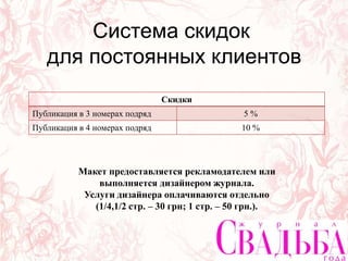 Скидки
Публикация в 3 номерах подряд 5 %
Публикация в 4 номерах подряд 10 %
Система скидок
для постоянных клиентов
Скидки
Публикация в 3 номерах подряд 5 %
Публикация в 4 номерах подряд 10 %
Макет предоставляется рекламодателем или
выполняется дизайнером журнала.
Услуги дизайнера оплачиваются отдельно
(1/4,1/2 стр. – 30 грн; 1 стр. – 50 грн.).
 
