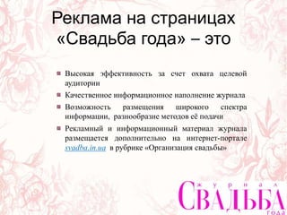 Высокая эффективность за счет охвата целевой
аудитории
Качественное информационное наполнение журнала
Возможность размещения широкого спектра
информации, разнообразие методов её подачи
Рекламный и информационный материал журнала
размещается дополнительно на интернет-портале
svadba.in.ua в рубрике «Организация свадьбы»
Реклама на страницах
«Свадьба года» – это
 