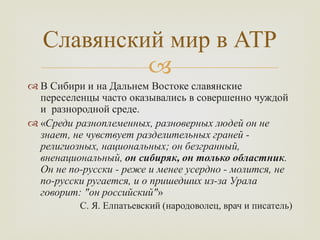 
 В Сибири и на Дальнем Востоке славянские
переселенцы часто оказывались в совершенно чуждой
и разнородной среде.
 «Среди разноплеменных, разноверных людей он не
знает, не чувствует разделительных граней -
религиозных, национальных; он безгранный,
вненациональный, он сибиряк, он только областник.
Он не по-русски - реже и менее усердно - молится, не
по-русски ругается, и о пришедших из-за Урала
говорит: "он российский"»
С. Я. Елпатьевский (народоволец, врач и писатель)
Славянский мир в АТР
 