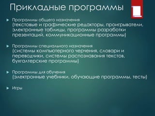 Прикладные программы
 Программы общего назначения
(текстовые и графические редакторы, проигрыватели,
электронные таблицы, программы разработки
презентаций, коммуникационные программы)
 Программы специального назначения
(системы компьютерного черчения, словари и
переводчики, системы распознавания текстов,
бухгалтерские программы)
 Программы для обучения
(электронные учебники, обучающие программы, тесты)
 Игры
 