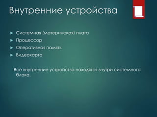 Внутренние устройства
 Системная (материнская) плата
 Процессор
 Оперативная память
 Видеокарта
Все внутренние устройства находятся внутри системного
блока.
 