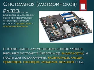 Системная (материнская)
платаНа системной плате
реализована магистраль
обмена информацией,
имеются разъемы для
установки процессора и
оперативной памяти,
а также слоты для установки контроллеров
внешних устройств (например видеокарты) и
порты для подключения: клавиатуры, мыши,
принтера, сканера, модема, колонок и т.д.
 