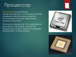 Процессор
Процессор осуществляет
арифметические и логические действия,
управляет работой всех устройств
компьютера согласно программе,
которую исполняет.
Физически процессор это микросхема
размером с большую монету. По
процессору судят о марке компьютера
(Intel Pentium 4, AMD Athlon).
 