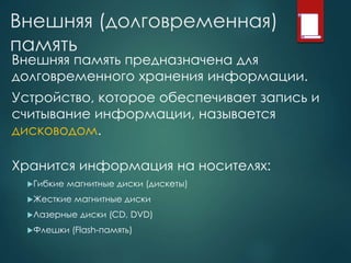 Внешняя (долговременная)
память
Внешняя память предназначена для
долговременного хранения информации.
Устройство, которое обеспечивает запись и
считывание информации, называется
дисководом.
Хранится информация на носителях:
Гибкие магнитные диски (дискеты)
Жесткие магнитные диски
Лазерные диски (CD, DVD)
Флешки (Flash-память)
 
