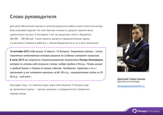 Дмитрий Севостьянов
директор агентства Ремарк
sevostyanov@remark72.ru
Слово руководителя
Для меня обеспечение высокого качества результата работы моего агентства всегда
было ключевой задачей. По этой причине стоимость среднего проекта была
сравнительно высока. В последние 5 лет мы выпускали сайты с бюджетом
200 000 — 700 000 руб. Такие проекты делаются продолжительное время,
и в регионах готовность работать с такими бюджетами есть не у всех заказчиков.
16 октября 2012 года вышла 12 версия «1С-Битрикс: Управление сайтом», стали
появляться качественные готовые решения по созданию интернет-магазинов.
В июле 2013 мы запустили специализированное направление Ремарк.Интеграция,
которое по итогам года получило статус лидера продаж в России. Теперь малый
и средний бизнес в Тюмени (а также в Москве, Челябинске, Саратове и т.п.)
заказывает у нас интернет-магазины за 60-120 т.р., корпоративные сайты за 35-
50 т.р. «под ключ».
Благодаря тому, что заказчик видит демо-сайт решения 1С-Битрикс еще
до заключения сделки — принять решение о сотрудничестве становиться
гораздо проще.
 