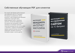 Мы создали две базовых pdf-инструкции
для владельца сайта на 1С-Битрикс.
Инструкция по управлению сайтом
включает в себя универсальные функции:
управление структурой сайта,
редактирование меню, изменение
логотипа, контактной информации.
Инструкция для менеджера интернет-
магазина на 1С-Битрикс включает
пошаговое руководство для начала работ
с магазином, создание пользователя с
правами администратора магазина,
управление торговым каталогом,
настройка скидок и многое другое.
Собственные обучающие PDF для клиентов
 