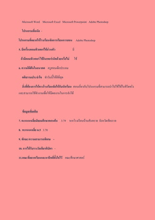 Microsoft Word Microsoft Excel Microsoft Powerpoint Adobe Photoshop
โปรแกรมที่ถนัด -
โปรแกรมที่อยากให้โรงเรียนจัดการเรียนการสอน Adobe Photoshop
5. มีเครื่องคอมพิวเตอร์ใช้ส่วนตัว มี
ถ้ามีคอมพิวเตอร์ ใช้อินเทอร์เน็ตด้วยหรือไม่ ใช้
6. ความใฝ่ฝันในอนาคต ครูสอนเด็กประถม
คติธรรมประจาใจ ทาวันนี้ให้ดีที่สุด
สิ่งที่ต้องการให้ทางโรงเรียนจัดให้กับนักเรียน สอนเกี่ยวกับโปรแกรมที่สามารถนาไปใช้ได้ในชีวิตจริง
และสามารถใช้ทางานเพื่อให้มีผลงานในการส่งได้
ข้อมูลเพิ่มเติม
7. คะแนนเฉลี่ยมัธยมศึกษาตอนต้น 3.79 จากโรงเรียนบ้านสันทราย จังหวัดเชียงราย
8. คะแนนเฉลี่ย ม.5 3.70
9. ทักษะ/ความสามารถพิเศษ -
10. การได้รับรางวัลเกียรติบัตร -
11.คณะที่อยากเรียนและอาชีพที่ตั้งใจไว้ คณะศึกษาศาสตร์
 