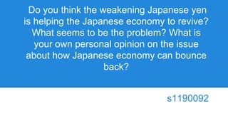 Do you think the weakening Japanese yen
is helping the Japanese economy to revive?
What seems to be the problem? What is
your own personal opinion on the issue
about how Japanese economy can bounce
back?
s1190092
 