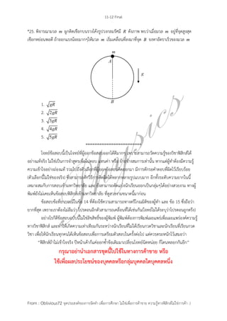 11-12 Final
From : Oblivious72 จุดประสงค์ของการจัดทา เพื่อการศึกษา ไม่ใช่เพื่อการค้าขาย ความรู้ทางฟิสิกส์ไม่ใช่การค้า :)
*25. พิจารณามวล m ผูกติดเชือกบนรางโค้งรูปวงกลมรัศมี R ดังภาพ พบว่าเมื่อมวล m อยู่ที่จุดสูงสุด
เชือกหย่อนพอดี ถ้าออกแรงน้อยมากๆให้มวล m เริ่มเคลื่อนที่ลงมาที่จุด B จงหาอัตราเร็วของมวล m
1. gR
2. 2gR
3. 3gR
4. 4gR
5. 5gR
**
โจทย์ข้อสอบนี้เป็นโจทย์ที่ผู้ออกข้อสอบออกได้ดีมากๆ เพราะสามารถวัดความรู้ของวิชาฟิสิกส์ได้
อย่างแท้จริง ไม่ใช่เป็นการจาสูตรเพื่อไปตอบ แทนค่า หรือ ย้ายข้างสมการเท่านั้น หากแต่ผู้ทาต้องมีความรู้
ความเข้าใจอย่างถ่องแท้ รวมไปถึงตัวเลือกที่ผู้ออกข้อสอบคิดออกมา มีการดักรอคาตอบที่ผิดไว้เรียบร้อย
(ตัวเลือกนี้ไม่ใช่ของจริง) ซึ่งสามารถดักวิธีการคิดผิดได้หลากหลายรูปแบบมาก อีกทั้งระดับความยากในนี้
เหมาะสมกับการสอบเข้ามหาวิทยาลัย และ ยังสามารถตัดแบ่งนักเรียนออกเป็นกลุ่มๆได้อย่างสวยงาม ทางผู้
พิมพ์ยังไม่เคยเห็นข้อสอบฟิสิกส์เข้ามหาวิทยาลัย ที่ดูสวยงามขนาดนี้มาก่อน
ข้อสอบข้อที่ยากจะมีในข้อ 14 ที่ต้องใช้ความสามารถทางตรีโกณมิติของผู้ทา และ ข้อ 15 ซึ่งถือว่า
ยากที่สุด เพราะเราต้องไม่ลืมว่า โปรตอนอีกตัวสามารถเคลื่อนที่ได้เช่นกัน(โจทย์ไม่ได้ระบุว่าโปรตอนถูกตรึง)
อย่างไรก็ดีข้อสอบฉบับนี้ไม่ใช่ลิขสิทธิ์ของผู้พิมพ์ ผู้พิมพ์ต้องการพิมพ์เผยแพร่เพื่อเผยแพร่องค์ความรู้
ทางวิชาฟิสิกส์ และทาให้เกิดความเท่าเทียมกันระหว่างนักเรียนที่ไม่ได้เรียนกวดวิชาและนักเรียนที่เรียนกวด
วิชา เพื่อให้นักเรียนทุกคนได้เห็นข้อสอบเพื่อการเตรียมตัวสอบในครั้งต่อไป แต่ควรตระหนักไว้เสมอว่า
“ฟิสิกส์ถ้าไม่เข้าใจจริง ปีหน้าเค้าก็แค่ออกซ้าข้อเดิมมาเปลี่ยนโจทย์นิดหน่อย ก็โดนหลอกกันอีก”
กรุณาอย่านาเอกสารชุดนี้ไปใช้ในทางการค้าขาย หรือ
ใช้เพื่อผลประโยชน์ของบุคคลหรือกลุ่มบุคคลใดบุคคลหนึ่ง
 