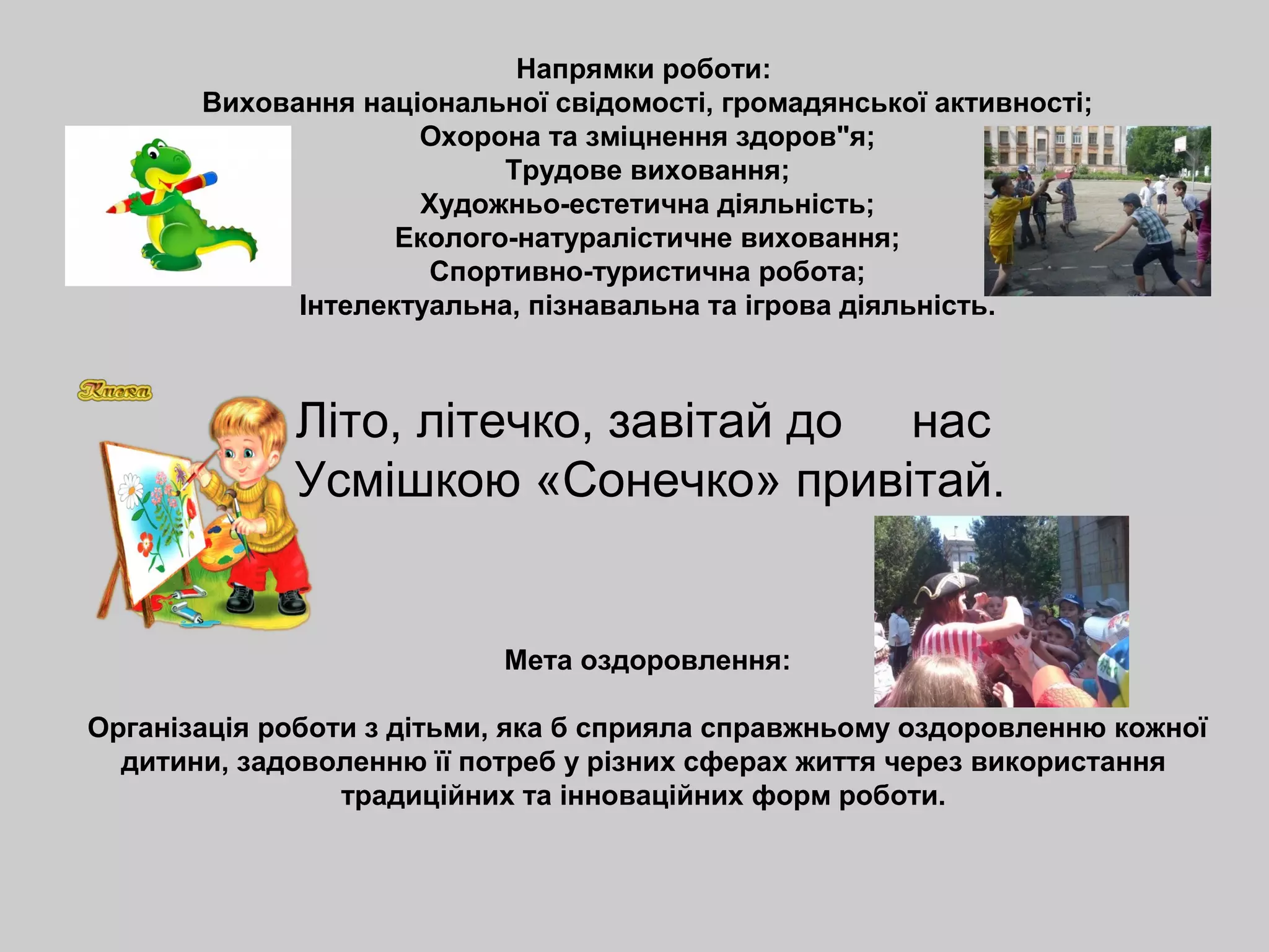 Напрямки роботи:
Виховання національної свідомості, громадянської активності;
Охорона та зміцнення здоров"я;
Трудове виховання;
Художньо-естетична діяльність;
Еколого-натуралістичне виховання;
Спортивно-туристична робота;
Інтелектуальна, пізнавальна та ігрова діяльність.
Літо, літечко, завітай до нас
Усмішкою «Сонечко» привітай.
Мета оздоровлення:
Організація роботи з дітьми, яка б сприяла справжньому оздоровленню кожної
дитини, задоволенню її потреб у різних сферах життя через використання
традиційних та інноваційних форм роботи.
 