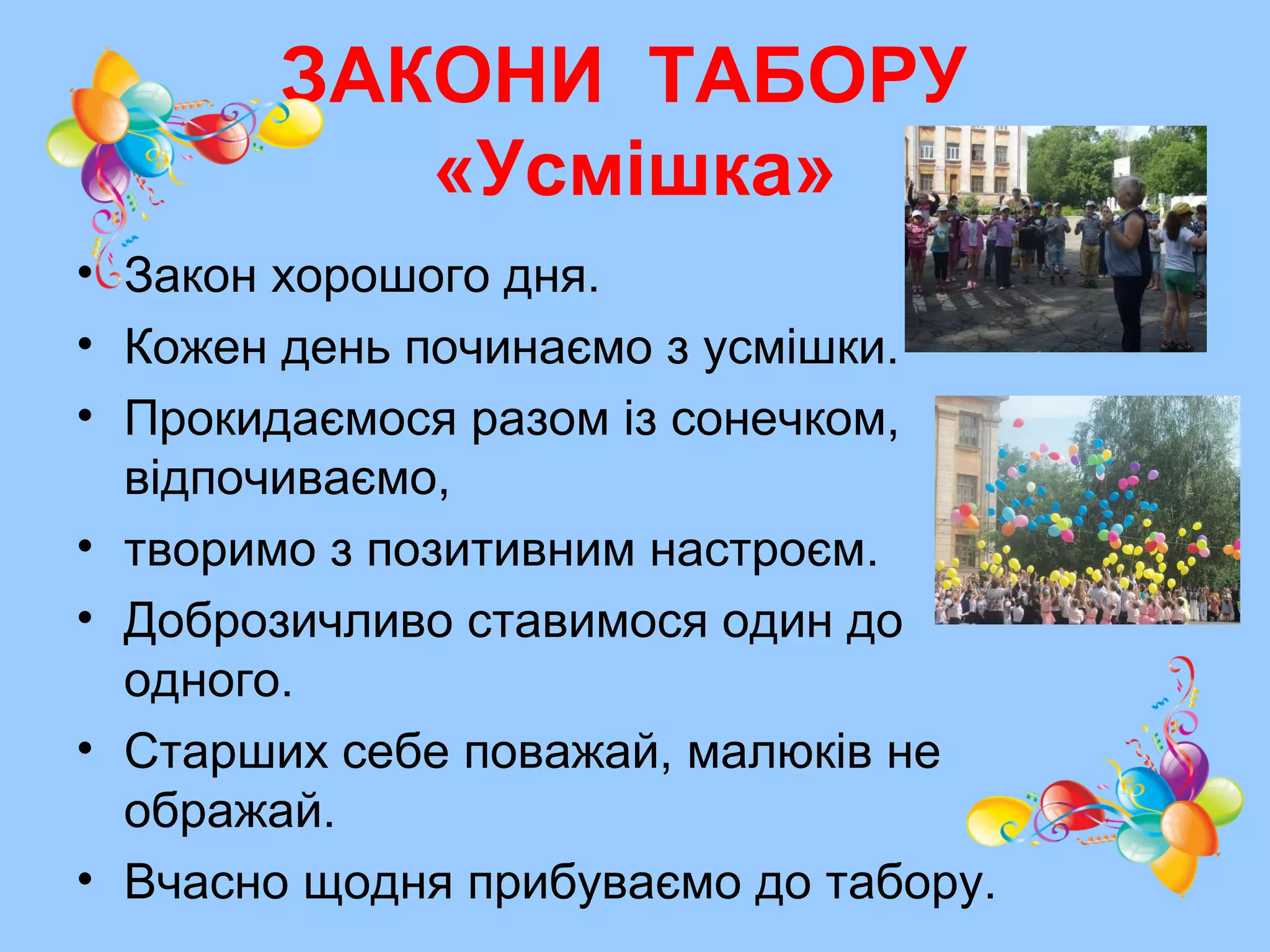 ЗАКОНИ ТАБОРУ
«Усмішка»
• Закон хорошого дня.
• Кожен день починаємо з усмішки.
• Прокидаємося разом із сонечком,
відпочиваємо,
• творимо з позитивним настроєм.
• Доброзичливо ставимося один до
одного.
• Старших себе поважай, малюків не
ображай.
• Вчасно щодня прибуваємо до табору.
 