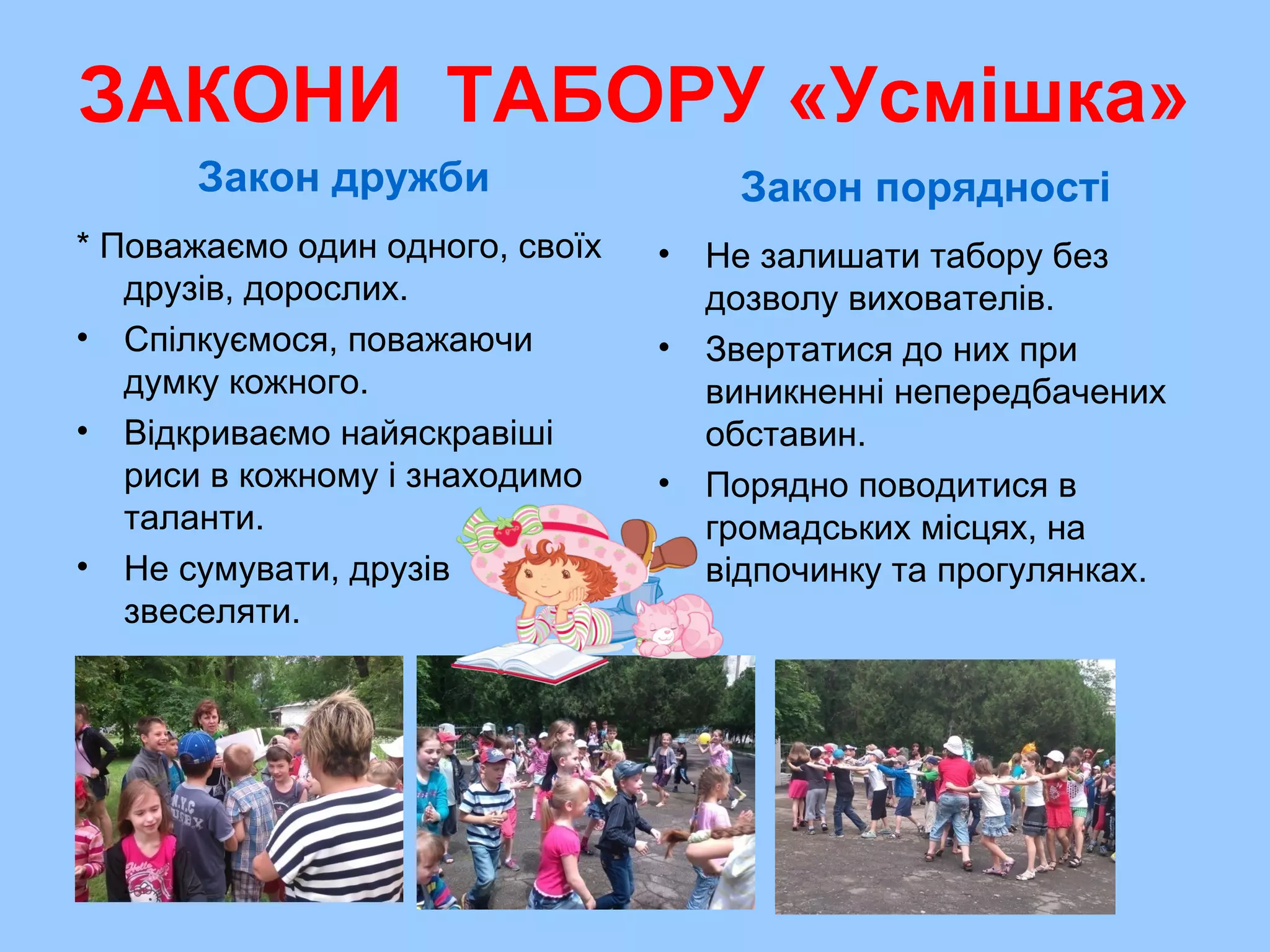 ЗАКОНИ ТАБОРУ «Усмішка»
Закон дружби
* Поважаємо один одного, своїх
друзів, дорослих.
• Спілкуємося, поважаючи
думку кожного.
• Відкриваємо найяскравіші
риси в кожному і знаходимо
таланти.
• Не сумувати, друзів
звеселяти.
Закон порядності
• Не залишати табору без
дозволу вихователів.
• Звертатися до них при
виникненні непередбачених
обставин.
• Порядно поводитися в
громадських місцях, на
відпочинку та прогулянках.
 