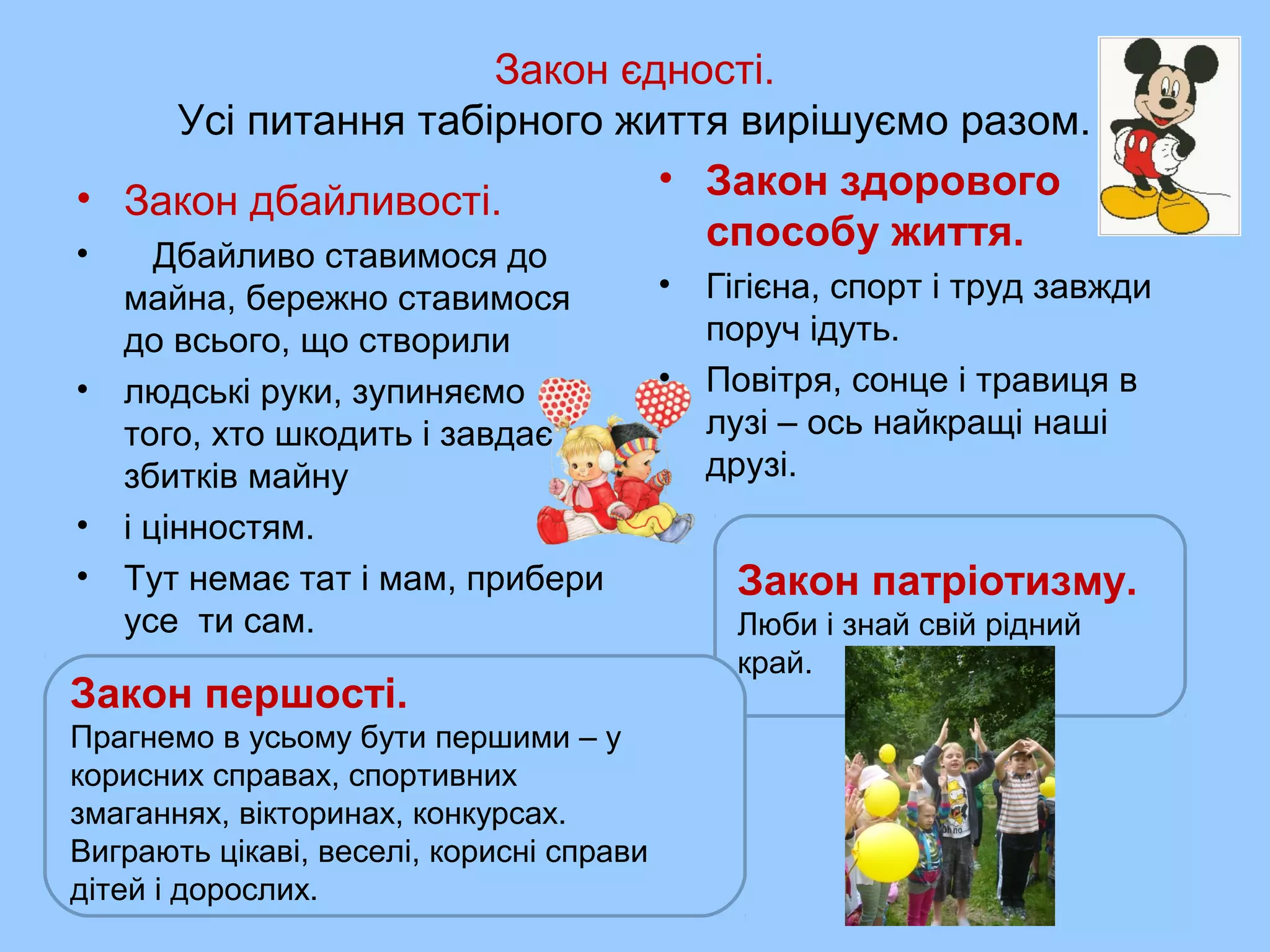 Закон єдності.
Усі питання табірного життя вирішуємо разом.
• Закон дбайливості.
• Дбайливо ставимося до
майна, бережно ставимося
до всього, що створили
• людські руки, зупиняємо
того, хто шкодить і завдає
збитків майну
• і цінностям.
• Тут немає тат і мам, прибери
усе ти сам.
• Закон здорового
способу життя.
• Гігієна, спорт і труд завжди
поруч ідуть.
• Повітря, сонце і травиця в
лузі – ось найкращі наші
друзі.
Закон патріотизму.
Люби і знай свій рідний
край.
Закон першості.
Прагнемо в усьому бути першими – у
корисних справах, спортивних
змаганнях, вікторинах, конкурсах.
Виграють цікаві, веселі, корисні справи
дітей і дорослих.
 
