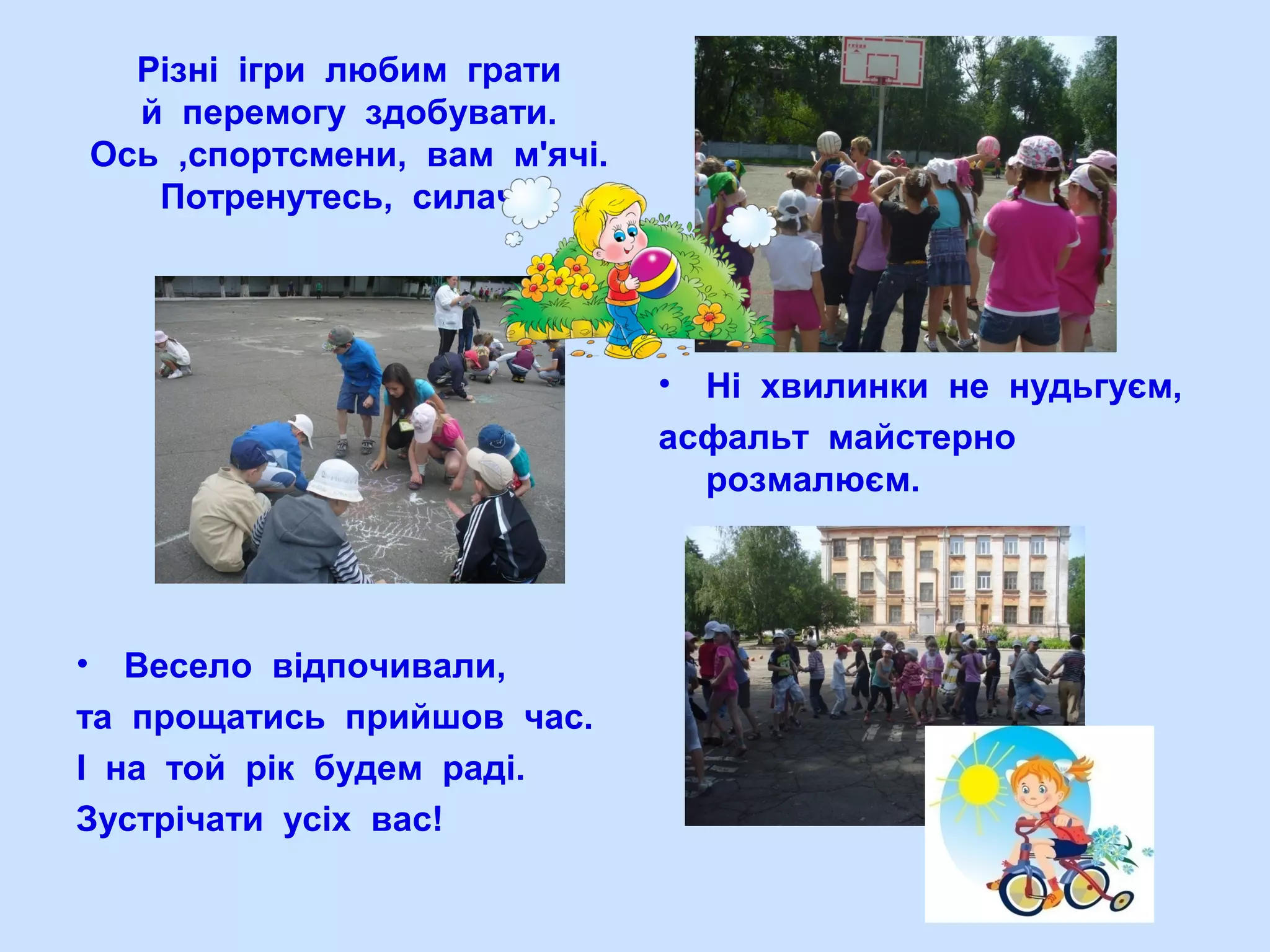 Різні ігри любим грати
й перемогу здобувати.
Ось ,спортсмени, вам м'ячі.
Потренутесь, силачі!
• Весело відпочивали,
та прощатись прийшов час.
І на той рік будем раді.
Зустрічати усіх вас!
• Ні хвилинки не нудьгуєм,
асфальт майстерно
розмалюєм.
 
