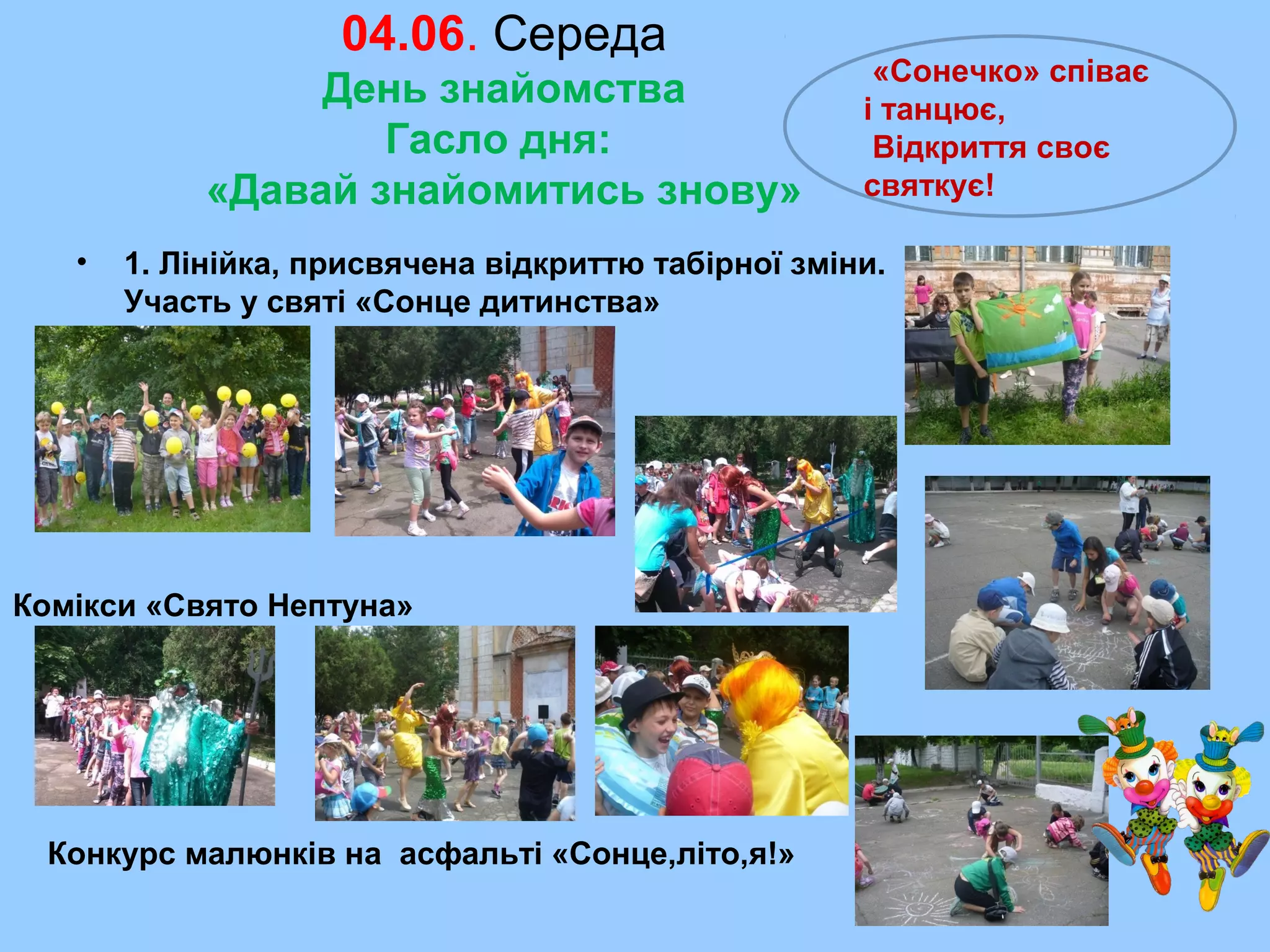 04.06. Середа
День знайомства
Гасло дня:
«Давай знайомитись знову»
• 1. Лінійка, присвячена відкриттю табірної зміни.
Участь у святі «Сонце дитинства»
Конкурс малюнків на асфальті «Сонце,літо,я!»
Комікси «Свято Нептуна»
«Сонечко» співає
і танцює,
Відкриття своє
святкує!
 