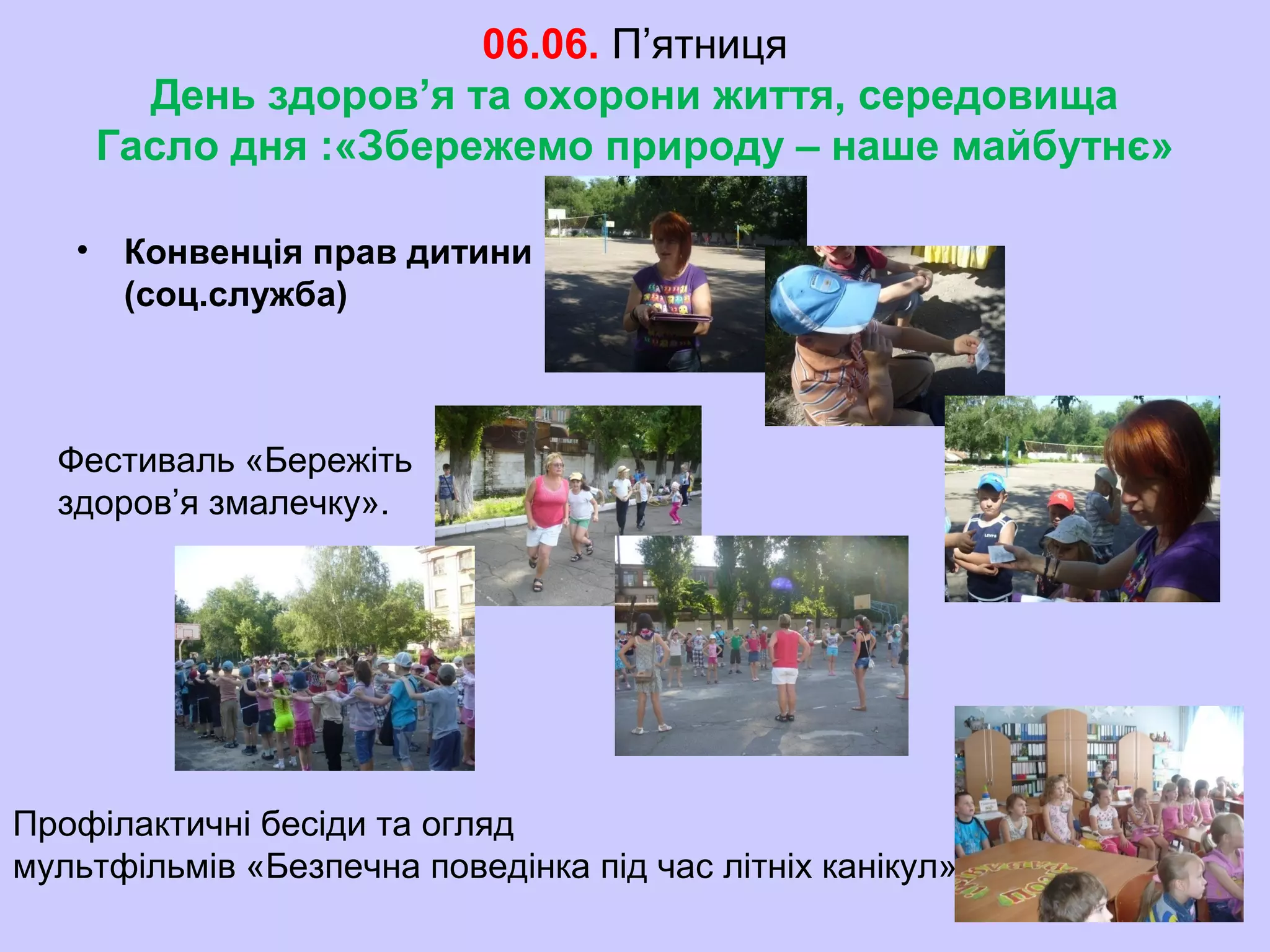 06.06. П’ятниця
День здоров’я та охорони життя, середовища
Гасло дня :«Збережемо природу – наше майбутнє»
• Конвенція прав дитини
(соц.служба)
Фестиваль «Бережіть
здоров’я змалечку».
Профілактичні бесіди та огляд
мультфільмів «Безпечна поведінка під час літніх канікул»
 