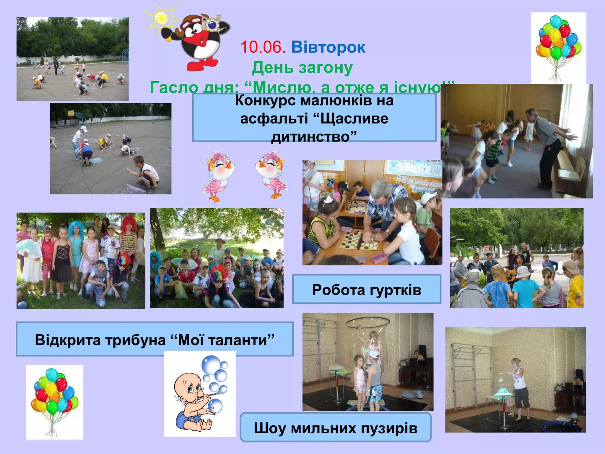 10.06. Вівторок
День загону
Гасло дня: “Мислю, а отже я існую!”
Конкурс малюнків на
асфальті “Щасливе
дитинство”
Робота гуртків
Відкрита трибуна “Мої таланти”
Шоу мильних пузирів
 