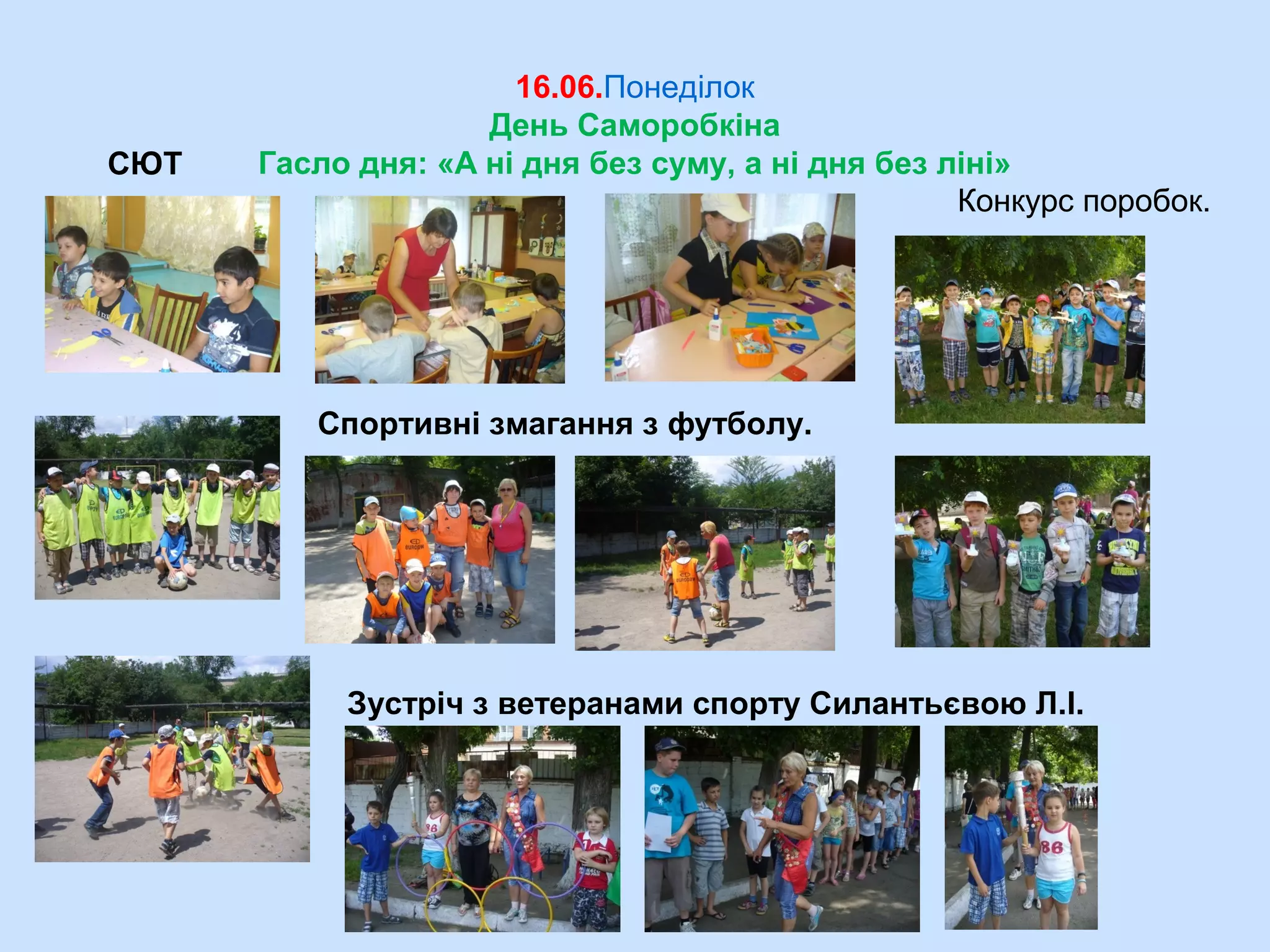 16.06.Понеділок
День Саморобкіна
Гасло дня: «А ні дня без суму, а ні дня без ліні»
Спортивні змагання з футболу.
СЮТ
Зустріч з ветеранами спорту Силантьєвою Л.І.
Конкурс поробок.
 