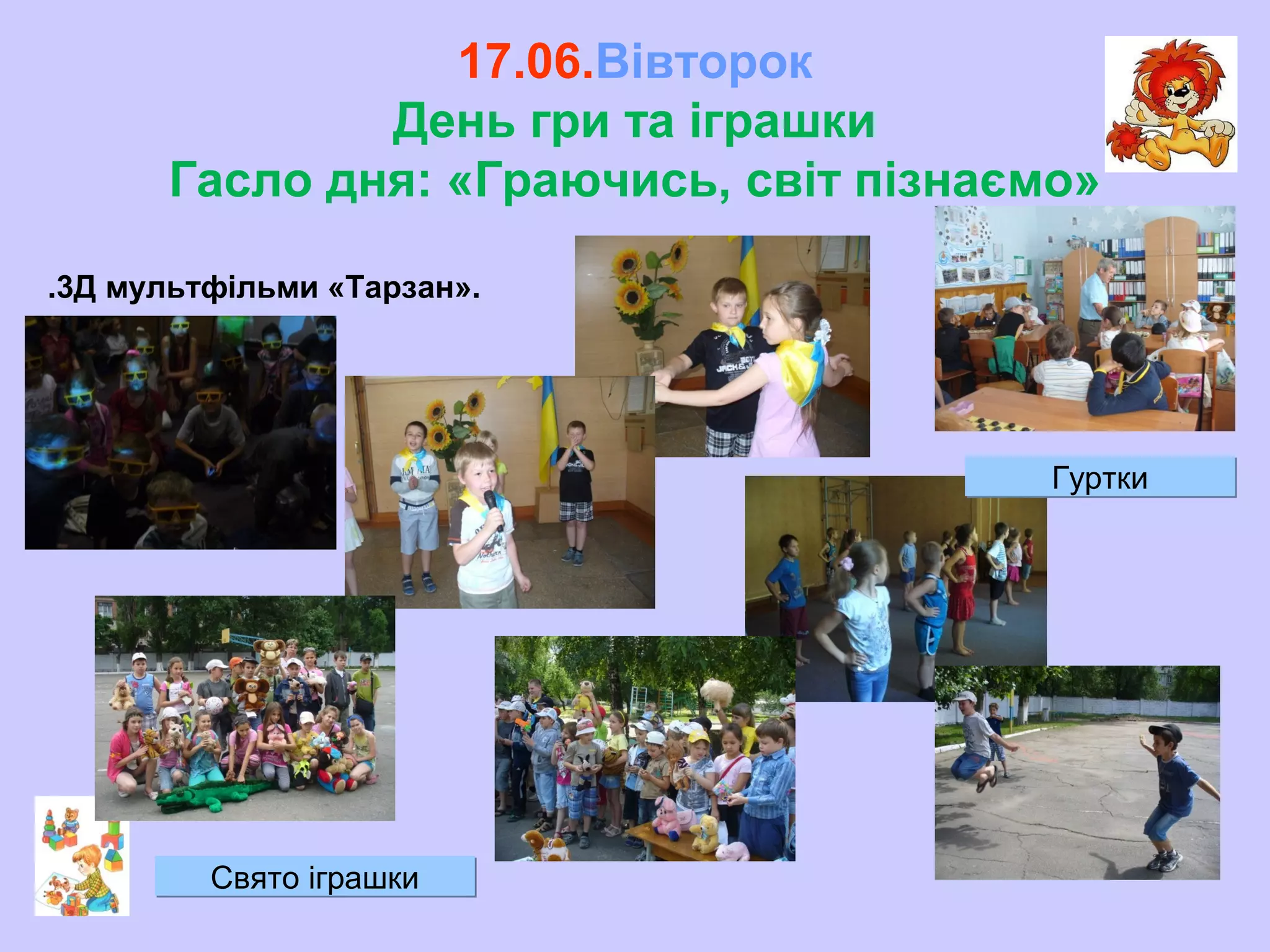17.06.Вівторок
День гри та іграшки
Гасло дня: «Граючись, світ пізнаємо»
.3Д мультфільми «Тарзан».
ГурткиГуртки
Свято іграшкиСвято іграшки
 