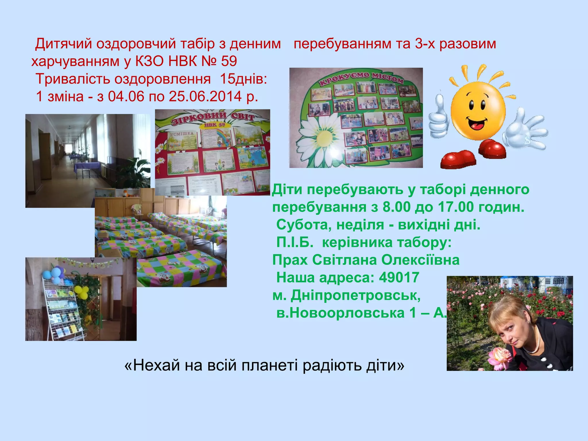 Дитячий оздоровчий табір з денним перебуванням та 3-х разовим
харчуванням у КЗО НВК № 59
Тривалість оздоровлення 15днів:
1 зміна - з 04.06 по 25.06.2014 р.
Діти перебувають у таборі денного
перебування з 8.00 до 17.00 годин.
Субота, неділя - вихідні дні.
П.І.Б. керівника табору:
Прах Світлана Олексіївна
Наша адреса: 49017
м. Дніпропетровськ,
в.Новоорловська 1 – А.
«Нехай на всій планеті радіють діти»
 