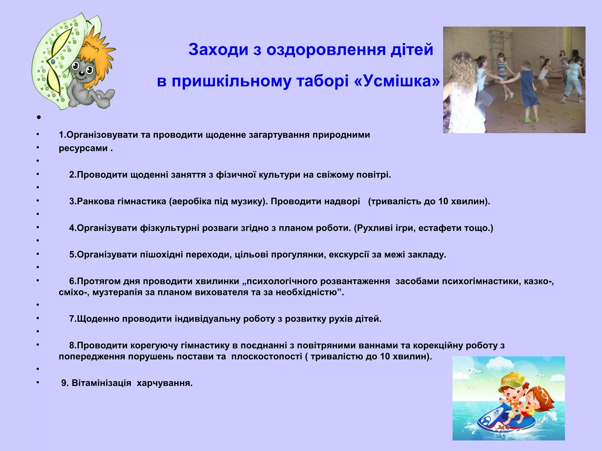 Заходи з оздоровлення дітей
в пришкільному таборі «Усмішка»
•
• 1.Організовувати та проводити щоденне загартування природними
• ресурсами .
•
• 2.Проводити щоденні заняття з фізичної культури на свіжому повітрі.
•
• 3.Ранкова гімнастика (аеробіка під музику). Проводити надворі (тривалість до 10 хвилин).
•
• 4.Організувати фізкультурні розваги згідно з планом роботи. (Рухливі ігри, естафети тощо.)
•
• 5.Організувати пішохідні переходи, цільові прогулянки, екскурсії за межі закладу.
•
• 6.Протягом дня проводити хвилинки „психологічного розвантаження засобами психогімнастики, казко-,
сміхо-, музтерапія за планом вихователя та за необхідністю”.
•
• 7.Щоденно проводити індивідуальну роботу з розвитку рухів дітей.
•
• 8.Проводити корегуючу гімнастику в поєднанні з повітряними ваннами та корекційну роботу з
попередження порушень постави та плоскостопості ( тривалістю до 10 хвилин).
•
• 9. Вітамінізація харчування.
 