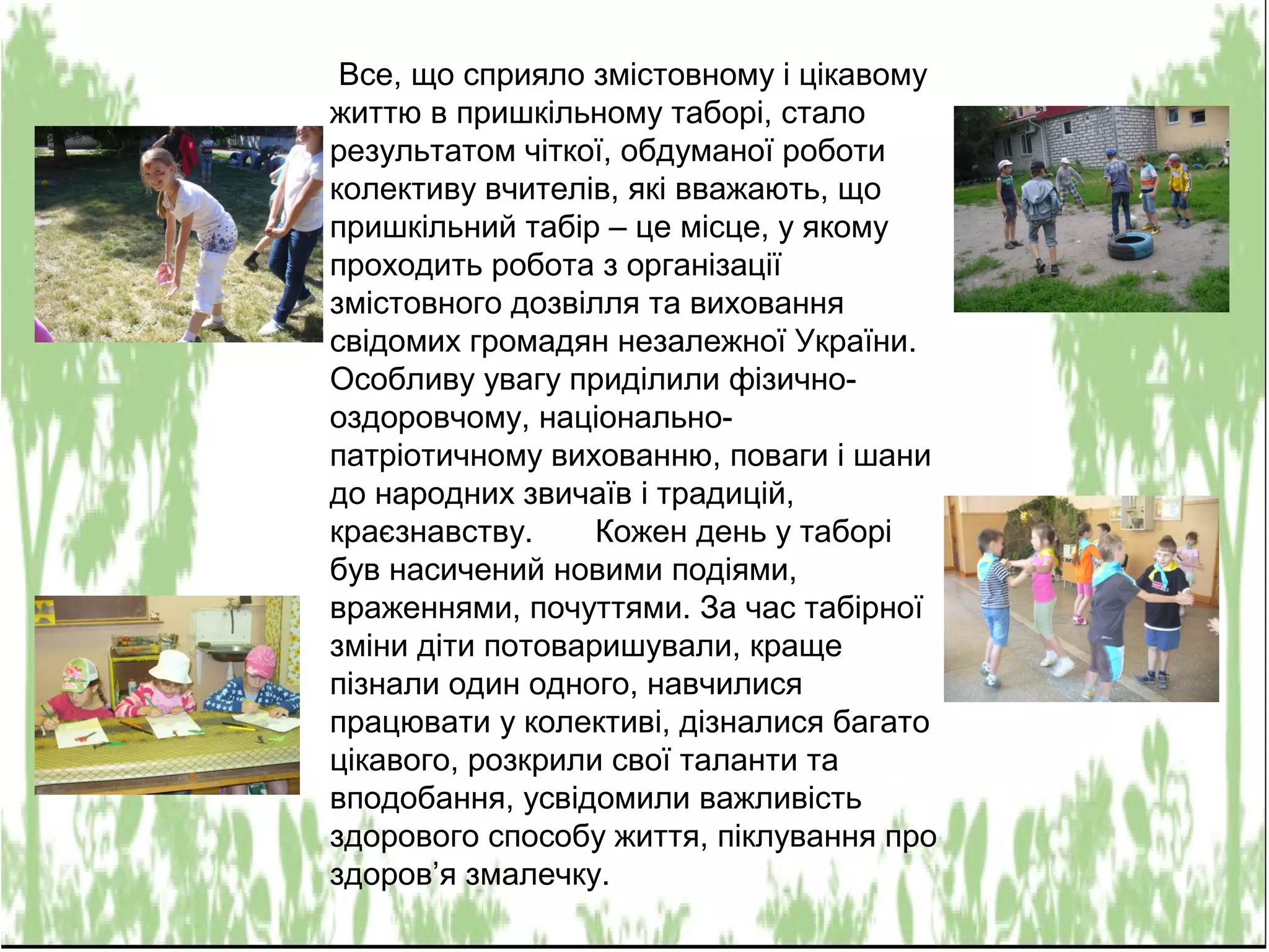 Все, що сприяло змістовному і цікавому
життю в пришкільному таборі, стало
результатом чіткої, обдуманої роботи
колективу вчителів, які вважають, що
пришкільний табір – це місце, у якому
проходить робота з організації
змістовного дозвілля та виховання
свідомих громадян незалежної України.
Особливу увагу приділили фізично-
оздоровчому, національно-
патріотичному вихованню, поваги і шани
до народних звичаїв і традицій,
краєзнавству. Кожен день у таборі
був насичений новими подіями,
враженнями, почуттями. За час табірної
зміни діти потоваришували, краще
пізнали один одного, навчилися
працювати у колективі, дізналися багато
цікавого, розкрили свої таланти та
вподобання, усвідомили важливість
здорового способу життя, піклування про
здоров’я змалечку.
 