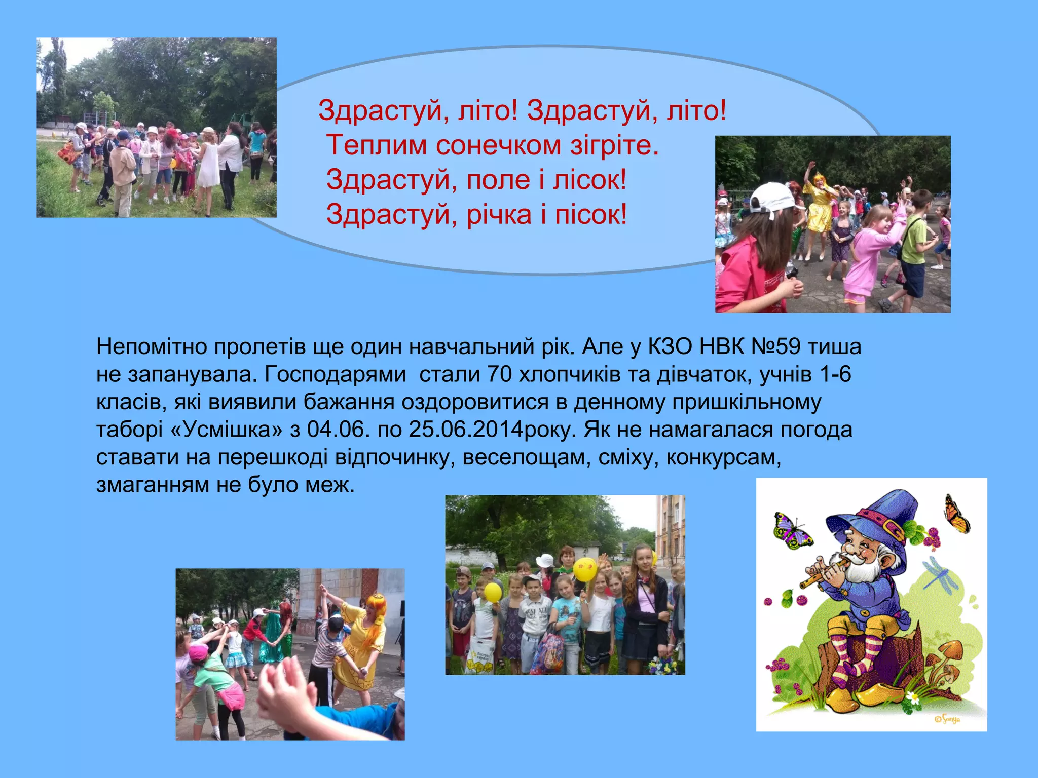 Здрастуй, літо! Здрастуй, літо!
Теплим сонечком зігріте.
Здрастуй, поле і лісок!
Здрастуй, річка і пісок!
Непомітно пролетів ще один навчальний рік. Але у КЗО НВК №59 тиша
не запанувала. Господарями стали 70 хлопчиків та дівчаток, учнів 1-6
класів, які виявили бажання оздоровитися в денному пришкільному
таборі «Усмішка» з 04.06. по 25.06.2014року. Як не намагалася погода
ставати на перешкоді відпочинку, веселощам, сміху, конкурсам,
змаганням не було меж.
 